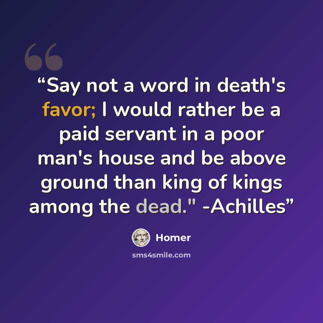 “Say not a word in death's favor; I would rather be a paid servant in a poor man's house and be above ground than king of kings among the dead." -Achilles” quote by Homer