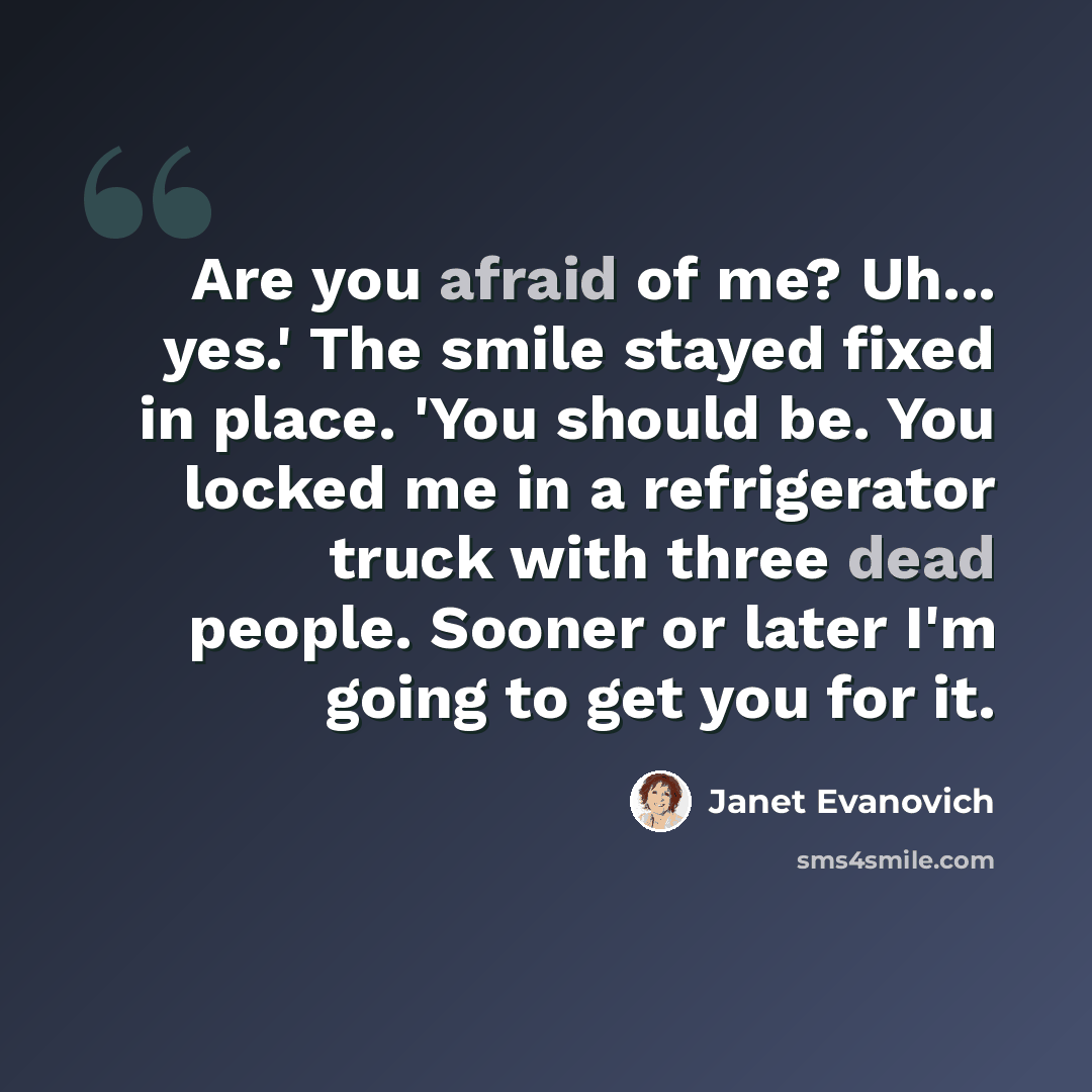 “Are you afraid of me? Uh... yes.' The smile stayed fixed in place. 'You should be. You locked me in a refrigerator truck with three dead people. Sooner or later I'm going to get you for it.” quote by Janet Evanovich