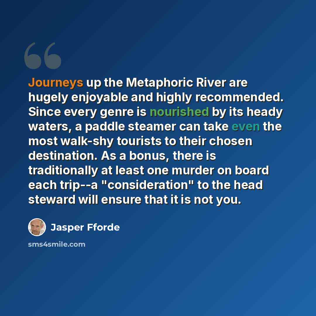 “Journeys up the Metaphoric River are hugely enjoyable and highly recommended. Since every genre is nourished by its heady waters, a paddle steamer can take even the most walk-shy tourists to their chosen destination. As a bonus, there is traditionally at least one murder on board each trip--a…” quote by Jasper Fforde