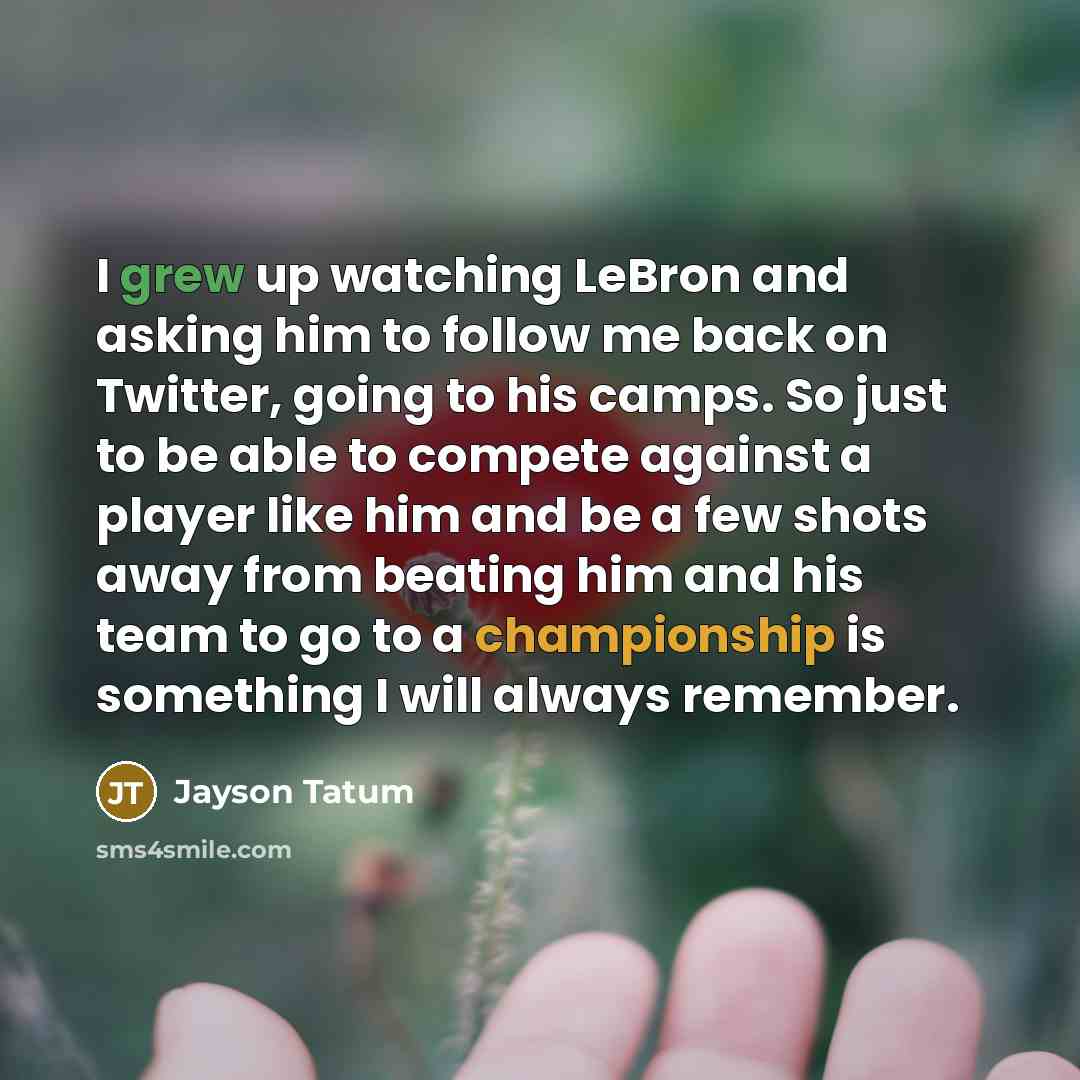 “I grew up watching LeBron and asking him to follow me back on Twitter, going to his camps. So just to be able to compete against a player like him and be a few shots away from beating him and his team to go to a championship is something I will always remember.” quote by Jayson Tatum