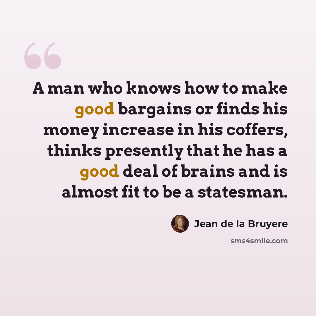 “A man who knows how to make good bargains or finds his money increase in his coffers, thinks presently that he has a good deal of brains and is almost fit to be a statesman.” quote by Jean de la Bruyere