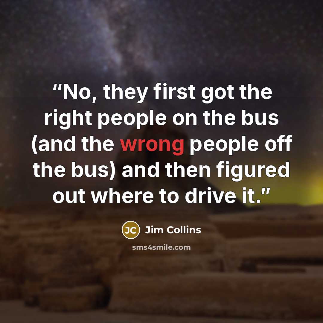 “No, they first got the right people on the bus (and the wrong people off the bus) and then figured out where to drive it.” quote by Jim Collins