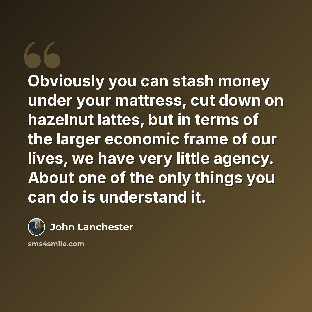 “Obviously you can stash money under your mattress, cut down on hazelnut lattes, but in terms of the larger economic frame of our lives, we have very little agency. About one of the only things you can do is understand it.” quote by John Lanchester
