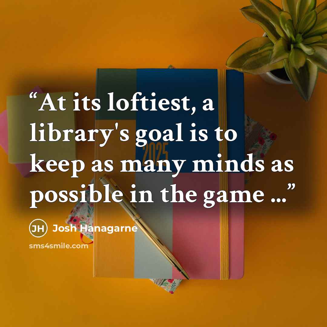 “At its loftiest, a library's goal is to keep as many minds as possible in the game ...” quote by Josh Hanagarne
