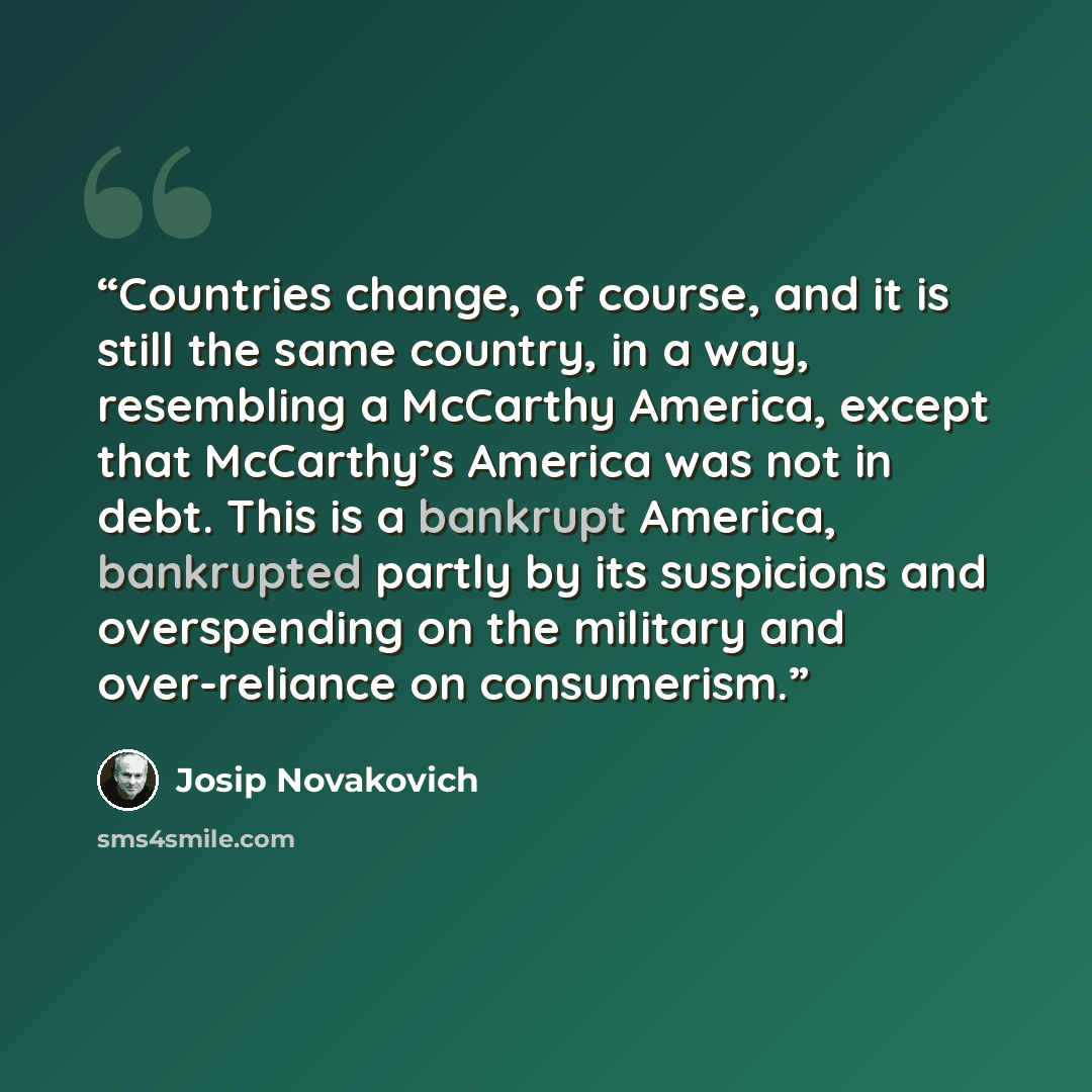 “Countries change, of course, and it is still the same country, in a way, resembling a McCarthy America, except that McCarthy’s America was not in debt. This is a bankrupt America, bankrupted partly by its suspicions and overspending on the military and over-reliance on consumerism.” quote by Josip Novakovich