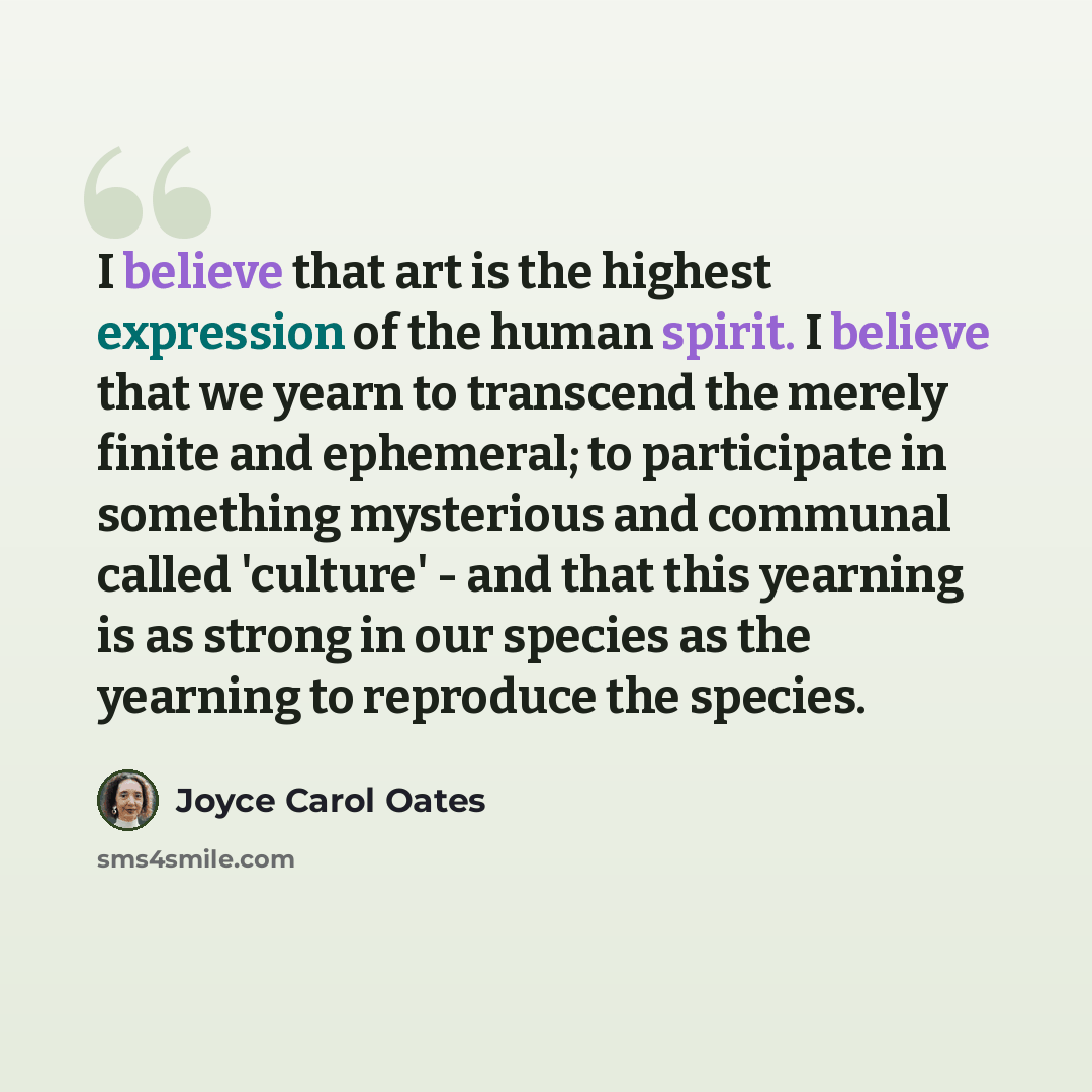 “I believe that art is the highest expression of the human spirit. I believe that we yearn to transcend the merely finite and ephemeral; to participate in something mysterious and communal called 'culture' - and that this yearning is as strong in our species as the yearning to reproduce the species.” quote by Joyce Carol Oates