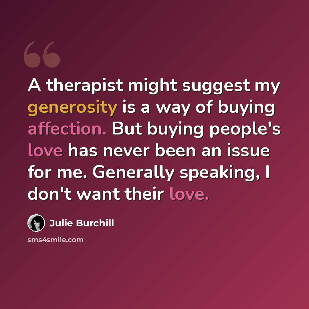 “A therapist might suggest my generosity is a way of buying affection. But buying people's love has never been an issue for me. Generally speaking, I don't want their love.” quote by Julie Burchill