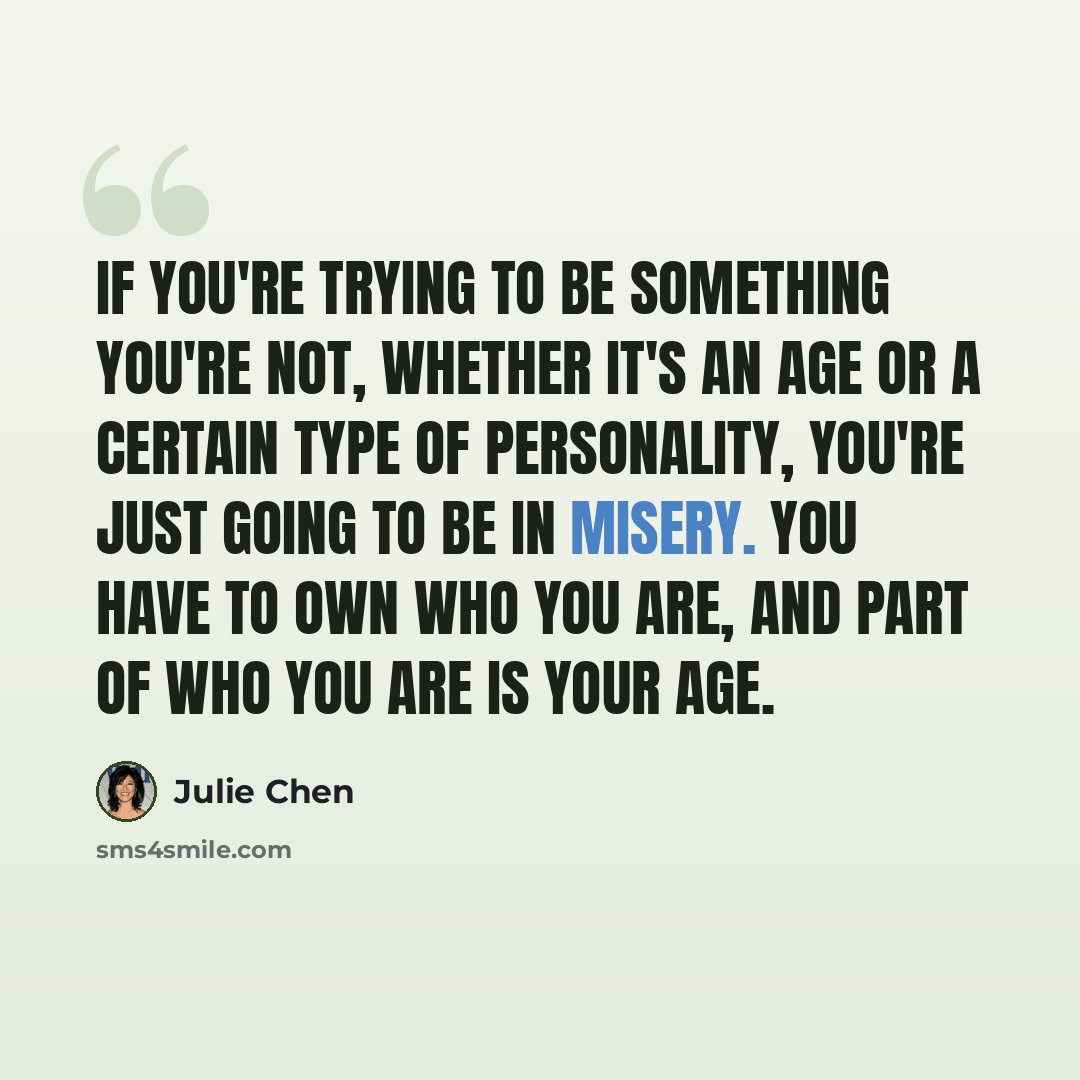 “If you're trying to be something you're not, whether it's an age or a certain type of personality, you're just going to be in misery. You have to own who you are, and part of who you are is your age.” quote by Julie Chen