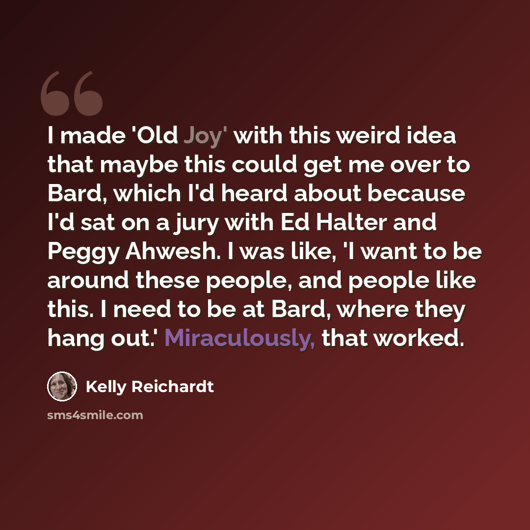 “I made 'Old Joy' with this weird idea that maybe this could get me over to Bard, which I'd heard about because I'd sat on a jury with Ed Halter and Peggy Ahwesh. I was like, 'I want to be around these people, and people like this. I need to be at Bard, where they hang out.' Miraculously, that…” quote by Kelly Reichardt