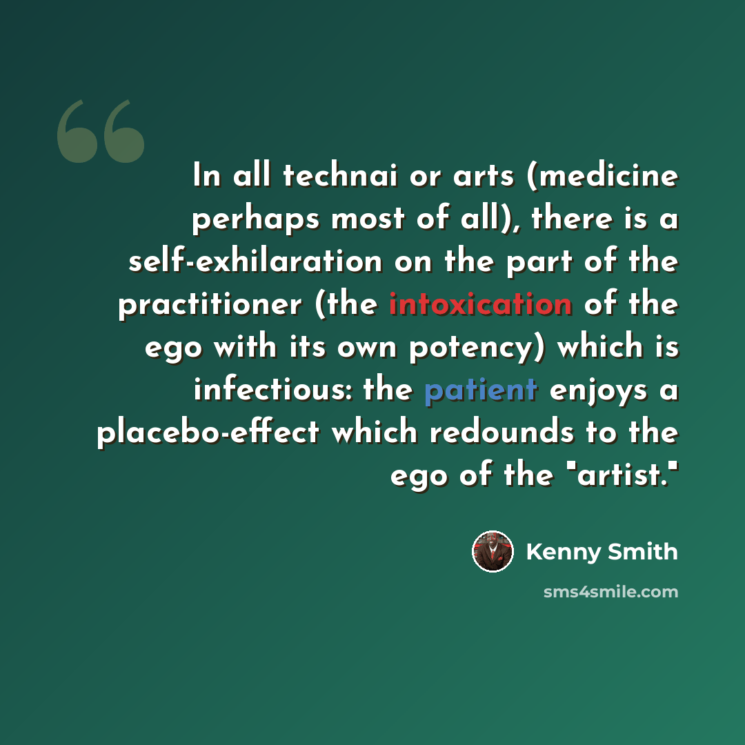 “In all technai or arts (medicine perhaps most of all), there is a self-exhilaration on the part of the practitioner (the intoxication of the ego with its own potency) which is infectious: the patient enjoys a placebo-effect which redounds to the ego of the "artist."” quote by Kenny Smith
