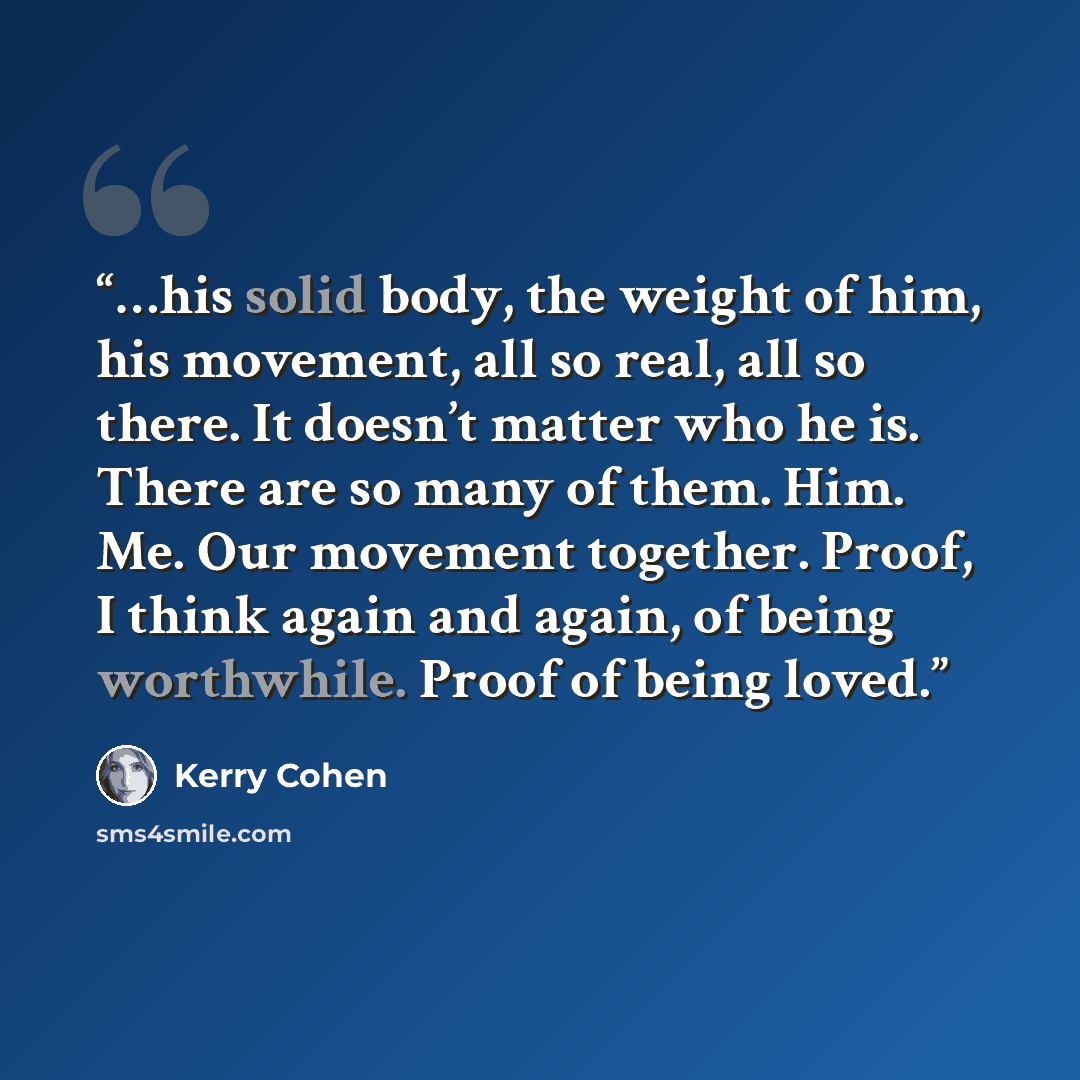“…his solid body, the weight of him, his movement, all so real, all so there. It doesn’t matter who he is. There are so many of them. Him. Me. Our movement together. Proof, I think again and again, of being worthwhile. Proof of being loved.” quote by Kerry Cohen