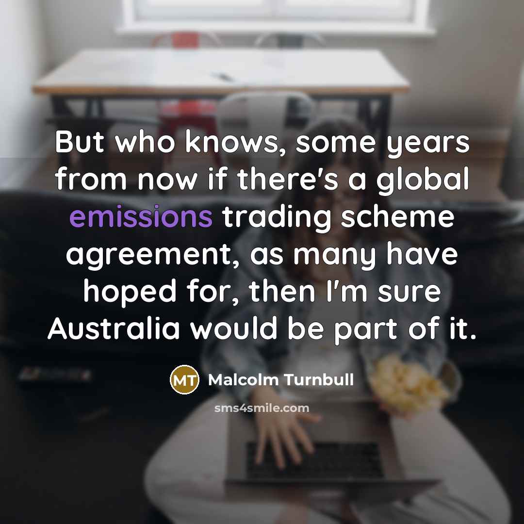 “But who knows, some years from now if there's a global emissions trading scheme agreement, as many have hoped for, then I'm sure Australia would be part of it.” quote by Malcolm Turnbull