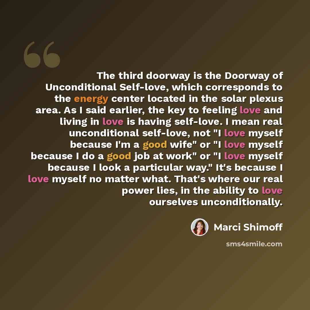 “The third doorway is the Doorway of Unconditional Self-love, which corresponds to the energy center located in the solar plexus area. As I said earlier, the key to feeling love and living in love is having self-love. I mean real unconditional self-love, not "I love myself because I'm a good wife"…” quote by Marci Shimoff