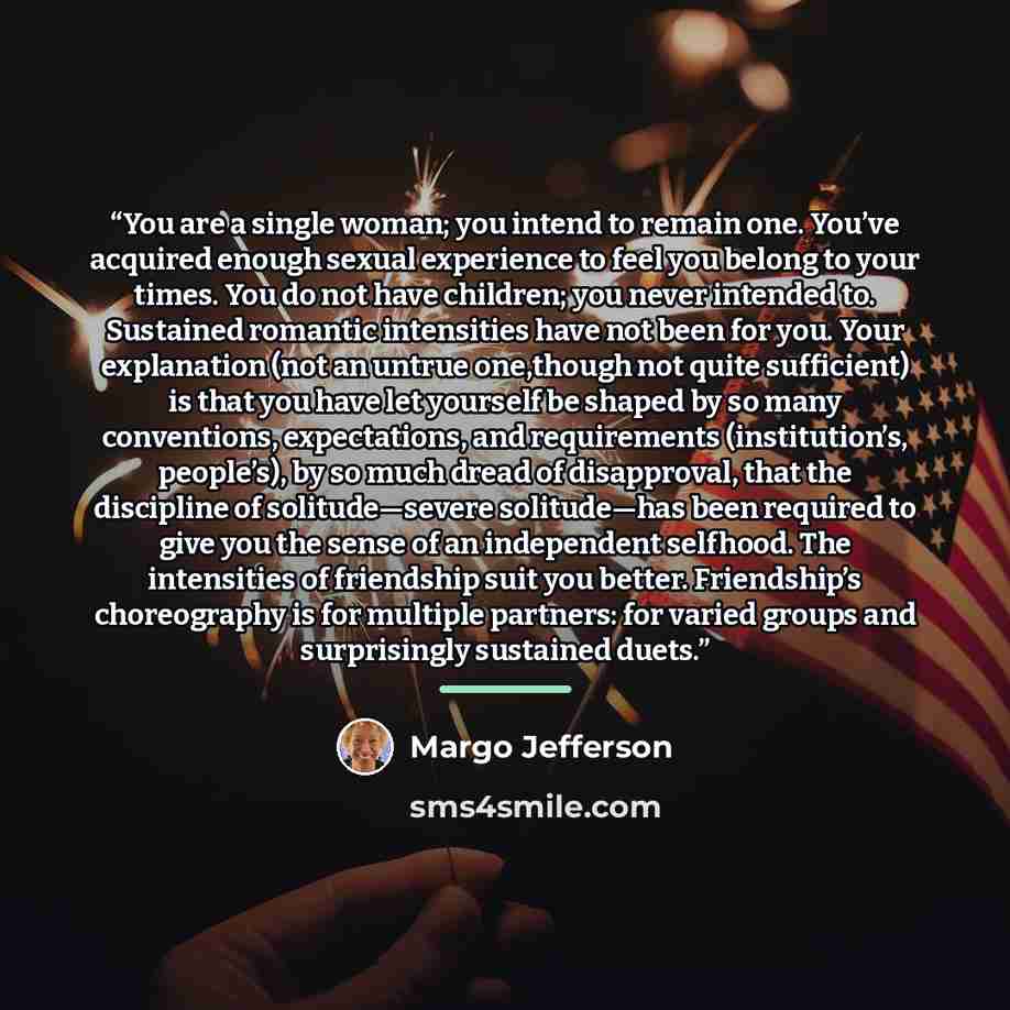 “You are a single woman; you intend to remain one. You’ve acquired enough sexual experience to feel you belong to your times. You do not have children; you never intended to. Sustained romantic intensities have not been for you. Your explanation (not an untrue one,though not quite sufficient) is…” quote by Margo Jefferson