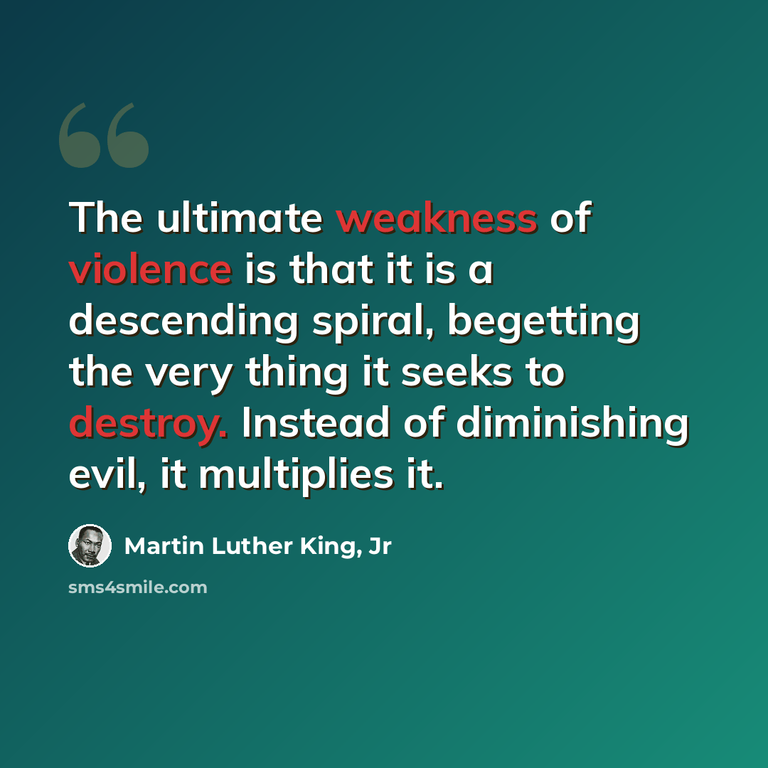 “The ultimate weakness of violence is that it is a descending spiral, begetting the very thing it seeks to destroy. Instead of diminishing evil, it multiplies it.” quote by Martin Luther King, Jr