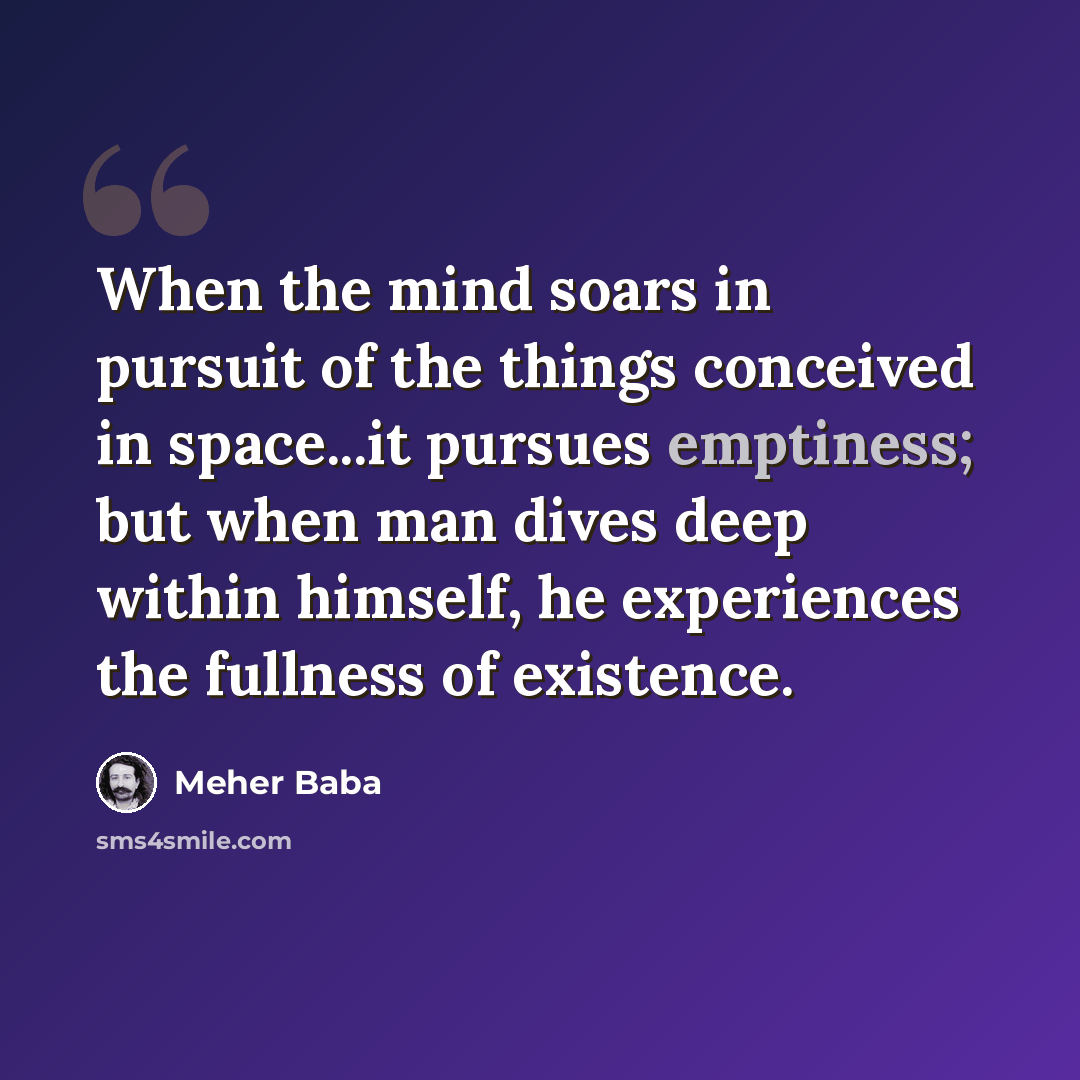 “When the mind soars in pursuit of the things conceived in space...it pursues emptiness; but when man dives deep within himself, he experiences the fullness of existence.” quote by Meher Baba