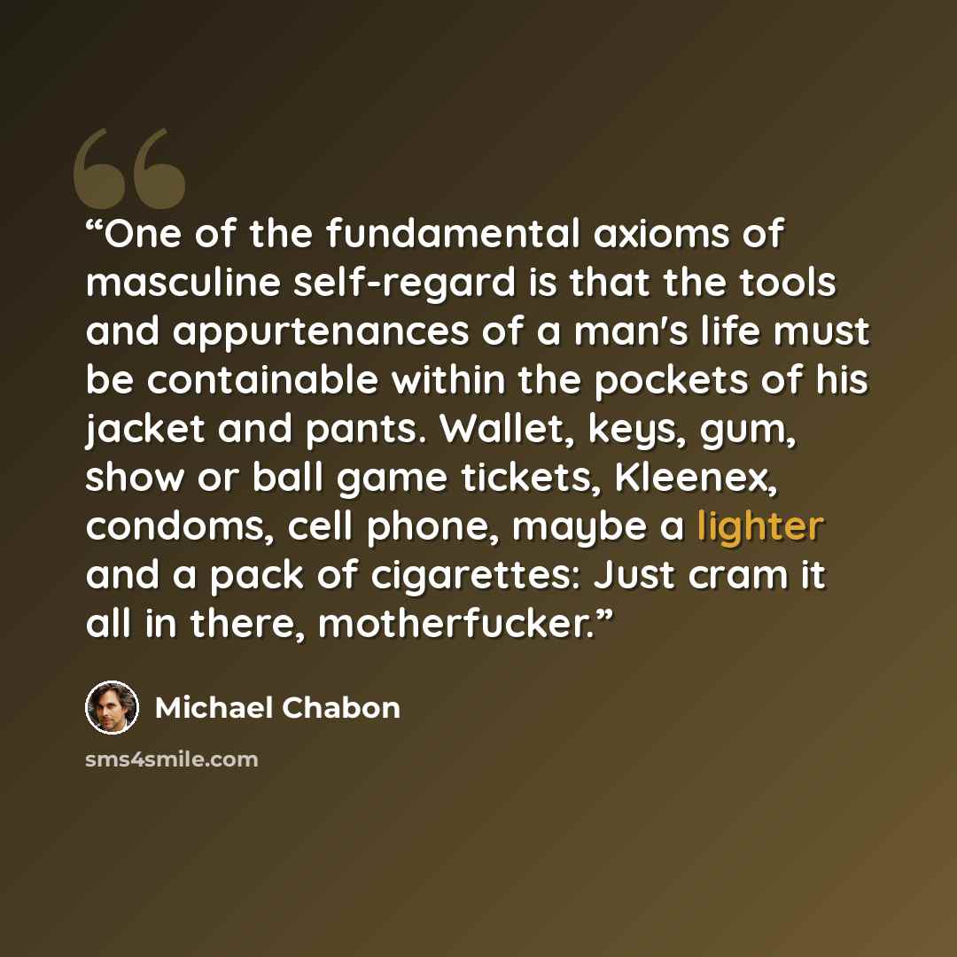 “One of the fundamental axioms of masculine self-regard is that the tools and appurtenances of a man's life must be containable within the pockets of his jacket and pants. Wallet, keys, gum, show or ball game tickets, Kleenex, condoms, cell phone, maybe a lighter and a pack of cigarettes: Just cram…” quote by Michael Chabon
