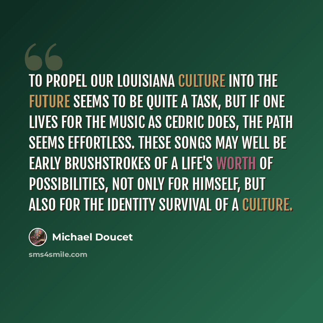 “To propel our Louisiana culture into the future seems to be quite a task, but if one lives for the music as Cedric does, the path seems effortless. These songs may well be early brushstrokes of a life's worth of possibilities, not only for himself, but also for the identity survival of a culture.” quote by Michael Doucet