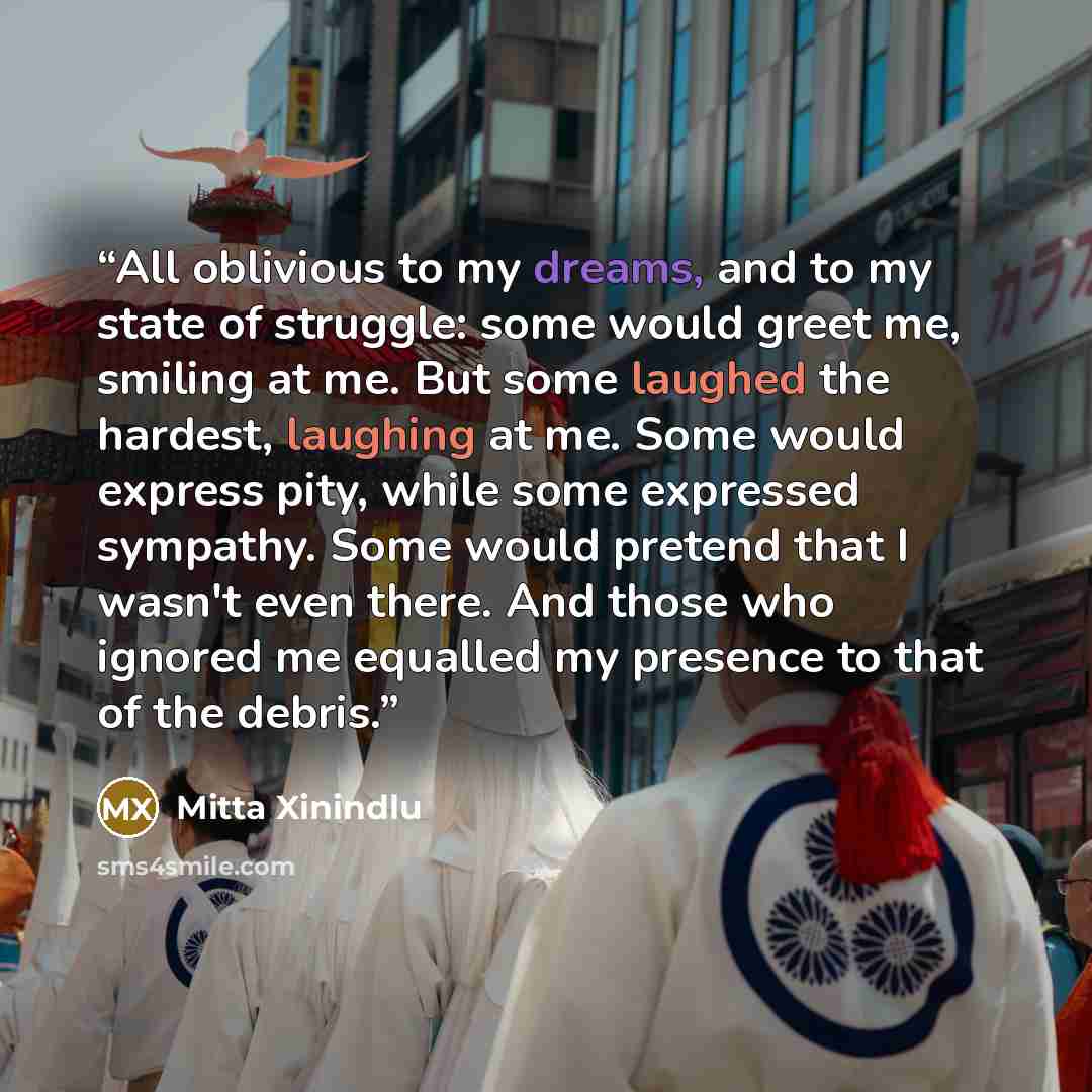 “All oblivious to my dreams, and to my state of struggle: some would greet me, smiling at me. But some laughed the hardest, laughing at me. Some would express pity, while some expressed sympathy. Some would pretend that I wasn't even there. And those who ignored me equalled my presence to that of…” quote by Mitta Xinindlu