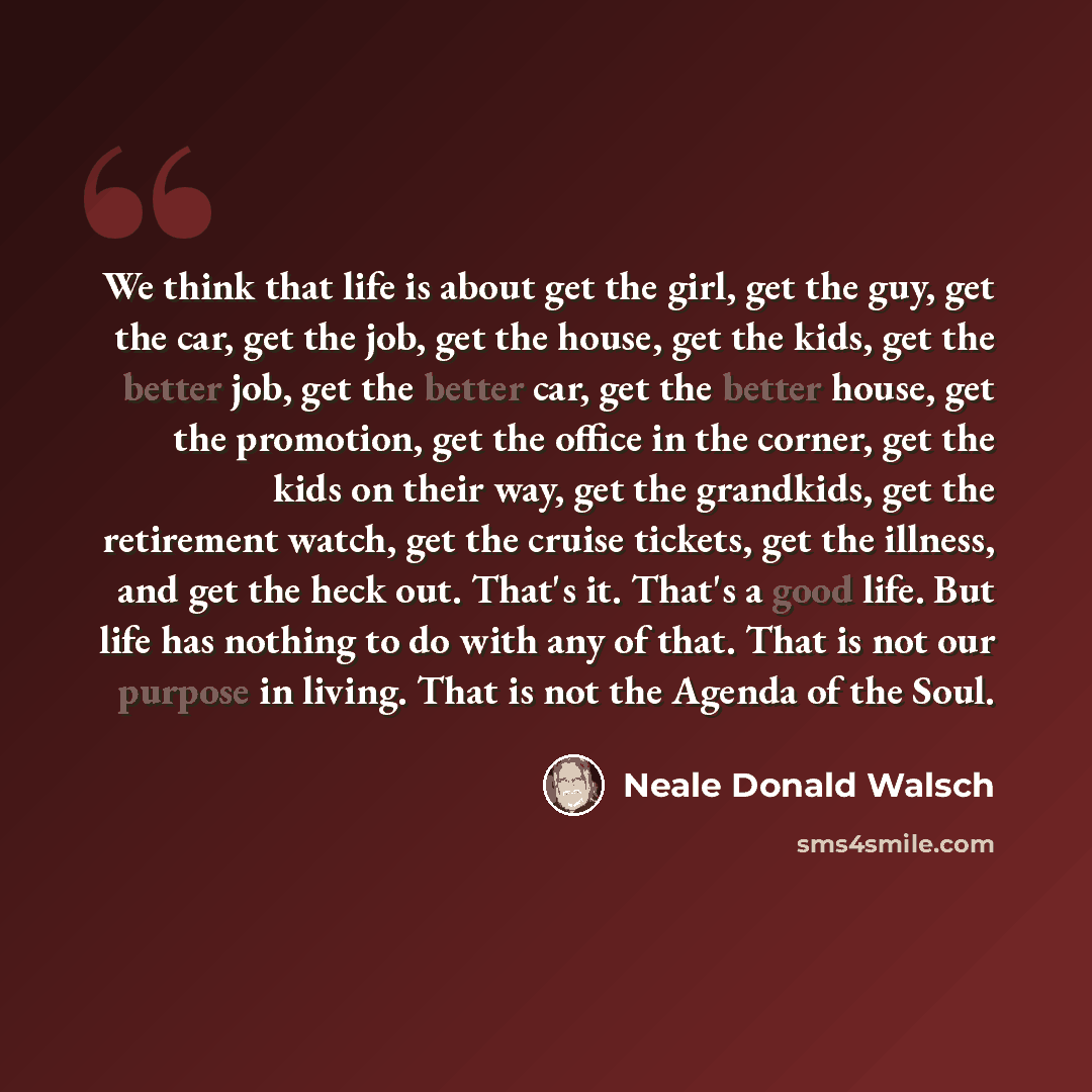“We think that life is about get the girl, get the guy, get the car, get the job, get the house, get the kids, get the better job, get the better car, get the better house, get the promotion, get the office in the corner, get the kids on their way, get the grandkids, get the retirement watch, get…” quote by Neale Donald Walsch