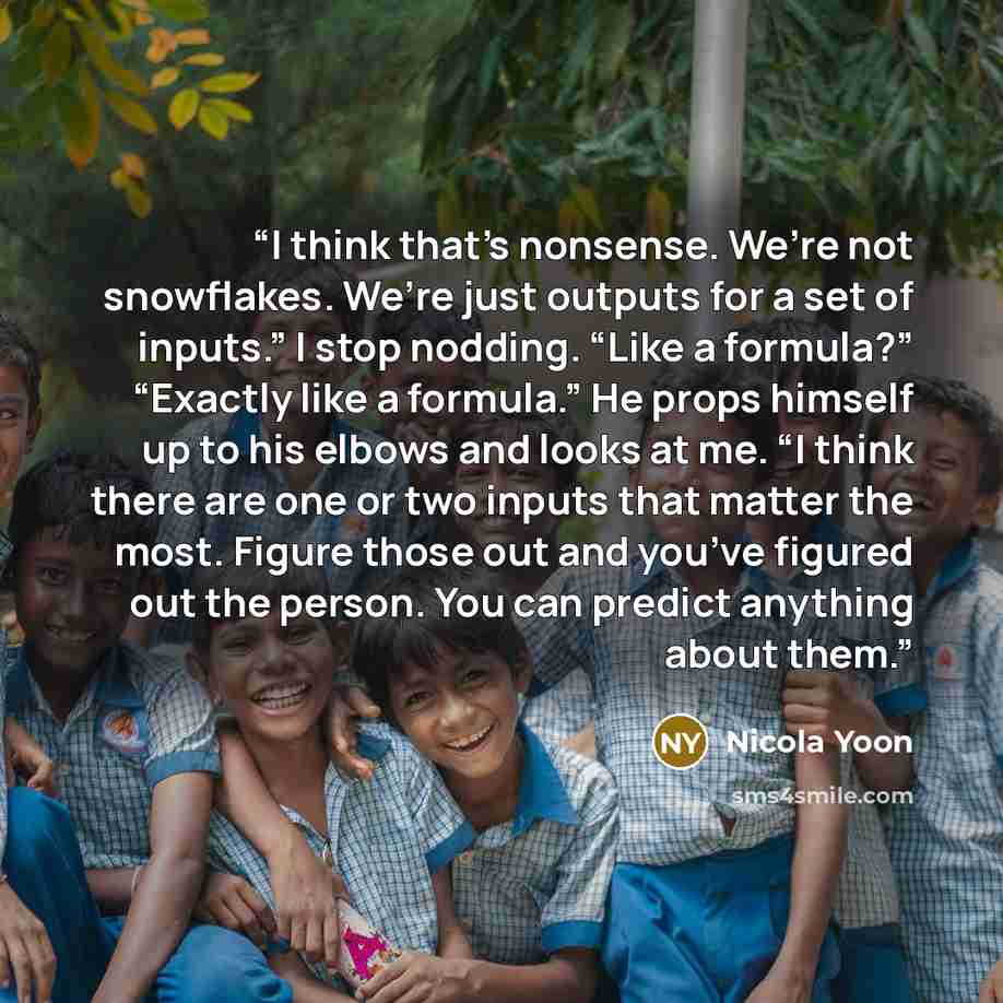 “I think that’s nonsense. We’re not snowflakes. We’re just outputs for a set of inputs.” I stop nodding. “Like a formula?” “Exactly like a formula.” He props himself up to his elbows and looks at me. “I think there are one or two inputs that matter the most. Figure those out and you’ve figured out…” quote by Nicola Yoon