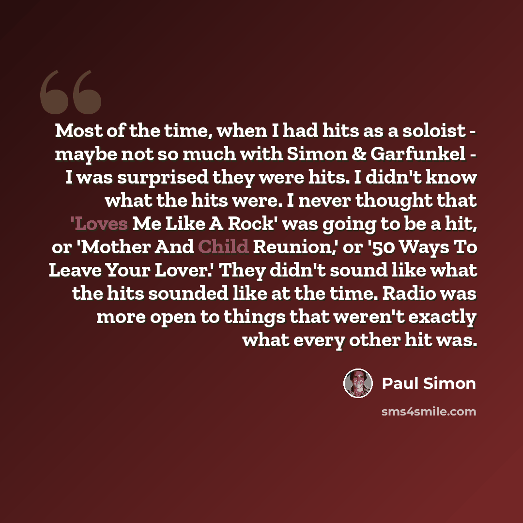 “Most of the time, when I had hits as a soloist - maybe not so much with Simon & Garfunkel - I was surprised they were hits. I didn't know what the hits were. I never thought that 'Loves Me Like A Rock' was going to be a hit, or 'Mother And Child Reunion,' or '50 Ways To Leave Your Lover.' They…” quote by Paul Simon