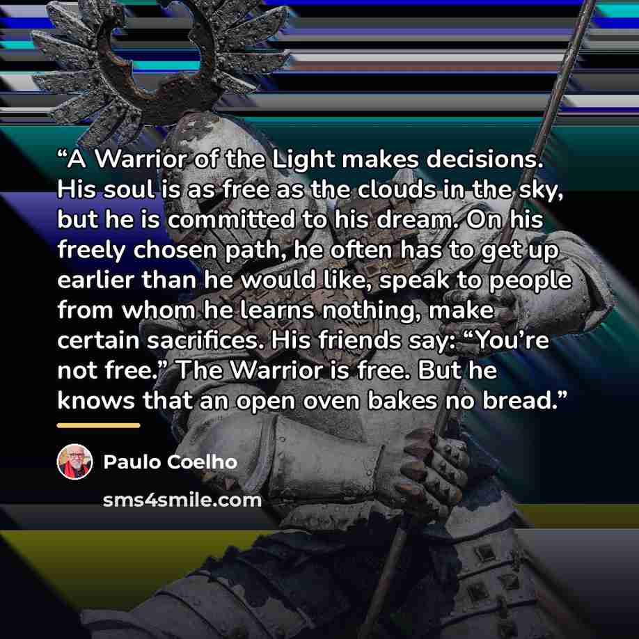 “A Warrior of the Light makes decisions. His soul is as free as the clouds in the sky, but he is committed to his dream. On his freely chosen path, he often has to get up earlier than he would like, speak to people from whom he learns nothing, make certain sacrifices. His friends say: “You’re not…” quote by Paulo Coelho