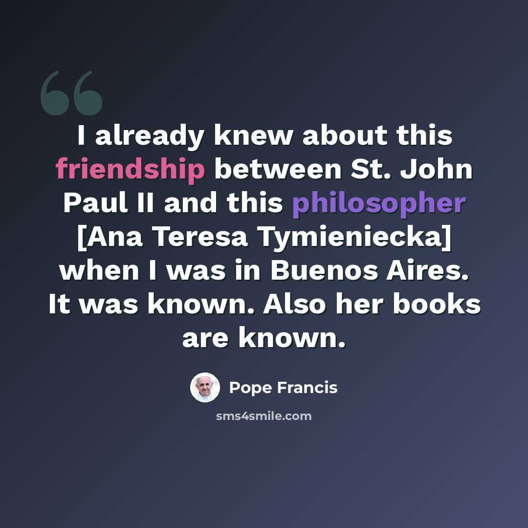 “I already knew about this friendship between St. John Paul II and this philosopher [Ana Teresa Tymieniecka] when I was in Buenos Aires. It was known. Also her books are known.” quote by Pope Francis