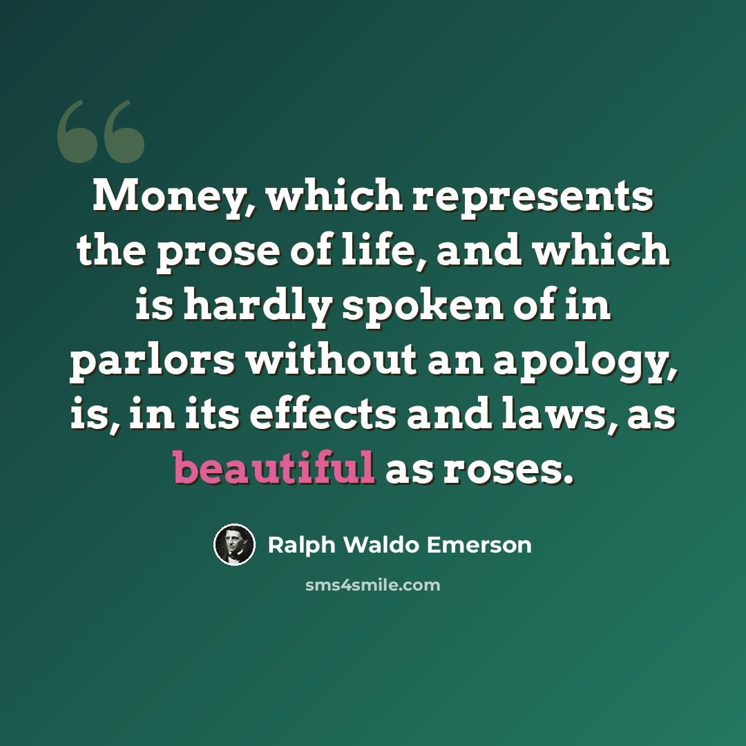 “Money, which represents the prose of life, and which is hardly spoken of in parlors without an apology, is, in its effects and laws, as beautiful as roses.” quote by Ralph Waldo Emerson