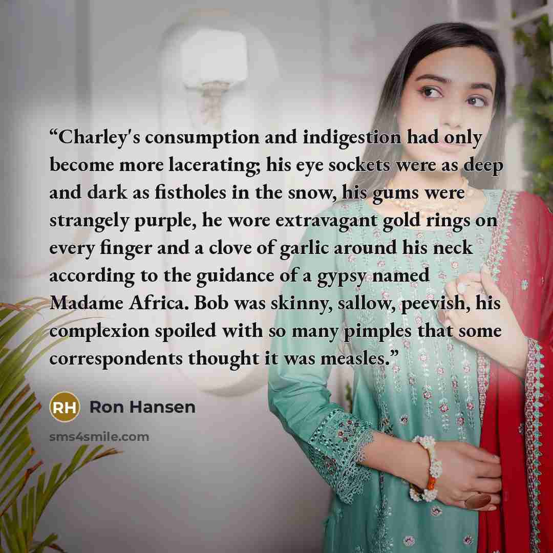“Charley's consumption and indigestion had only become more lacerating; his eye sockets were as deep and dark as fistholes in the snow, his gums were strangely purple, he wore extravagant gold rings on every finger and a clove of garlic around his neck according to the guidance of a gypsy named…” quote by Ron Hansen