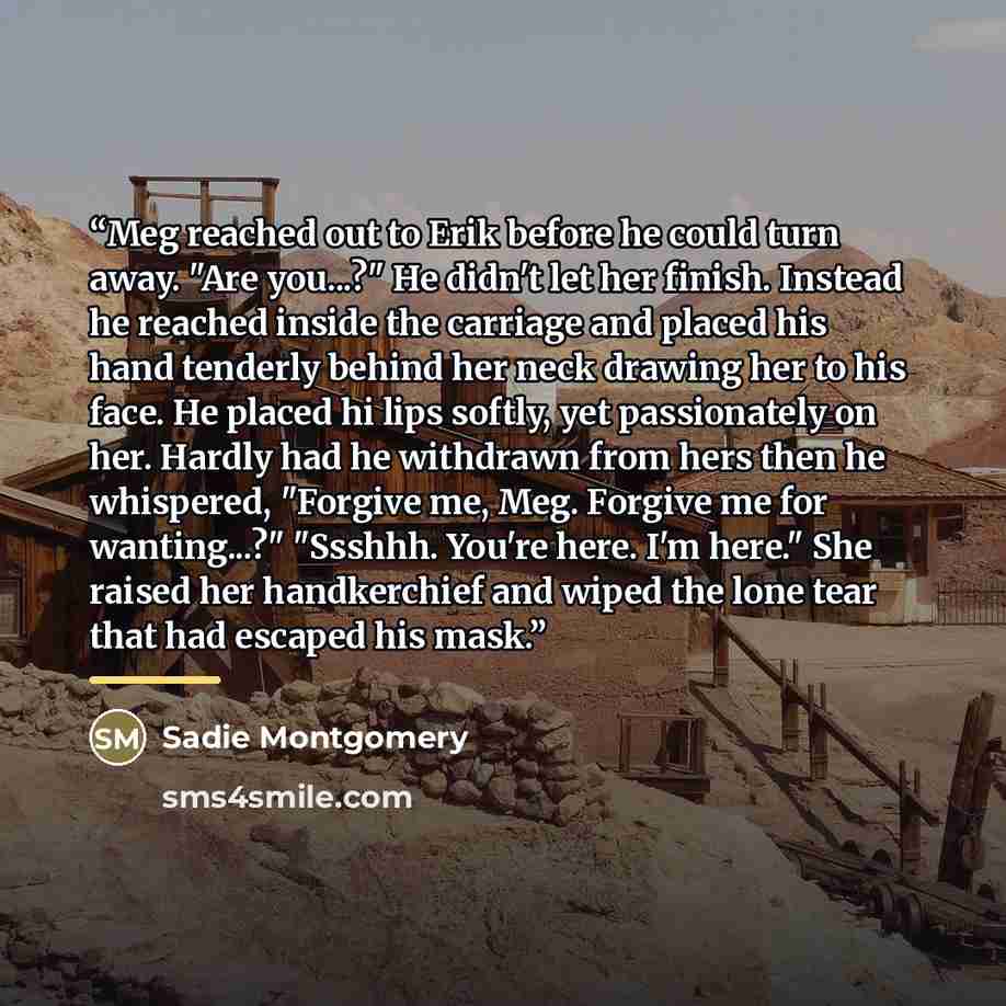 “Meg reached out to Erik before he could turn away. "Are you...?" He didn't let her finish. Instead he reached inside the carriage and placed his hand tenderly behind her neck drawing her to his face. He placed hi lips softly, yet passionately on her. Hardly had he withdrawn from hers then he…” quote by Sadie Montgomery