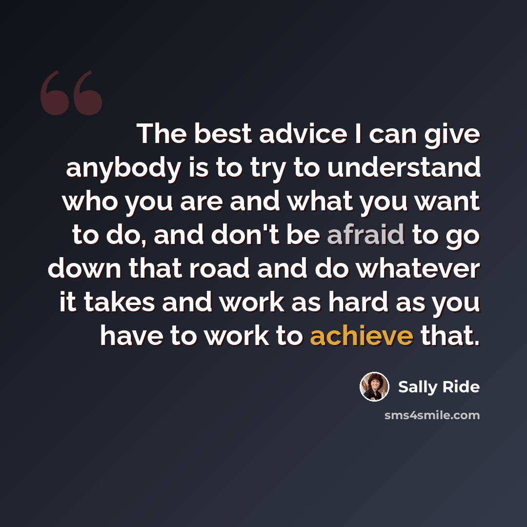 “The best advice I can give anybody is to try to understand who you are and what you want to do, and don't be afraid to go down that road and do whatever it takes and work as hard as you have to work to achieve that.” quote by Sally Ride