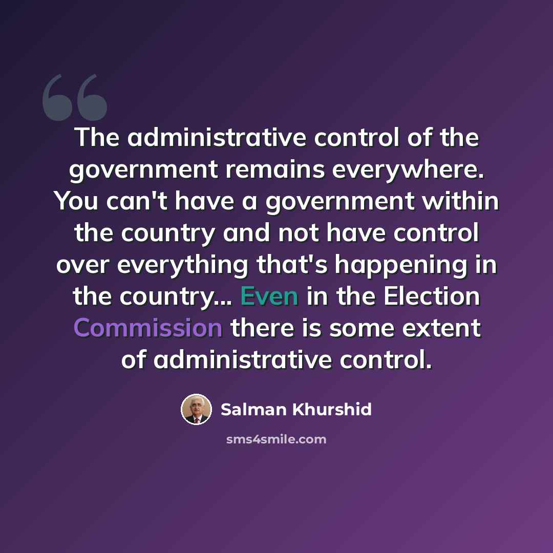 “The administrative control of the government remains everywhere. You can't have a government within the country and not have control over everything that's happening in the country... Even in the Election Commission there is some extent of administrative control.” quote by Salman Khurshid