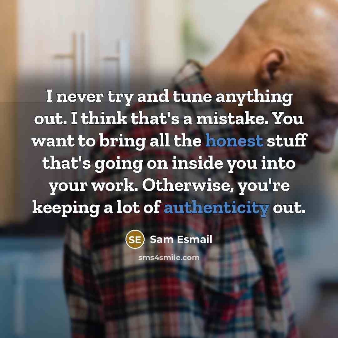 “I never try and tune anything out. I think that's a mistake. You want to bring all the honest stuff that's going on inside you into your work. Otherwise, you're keeping a lot of authenticity out.” quote by Sam Esmail