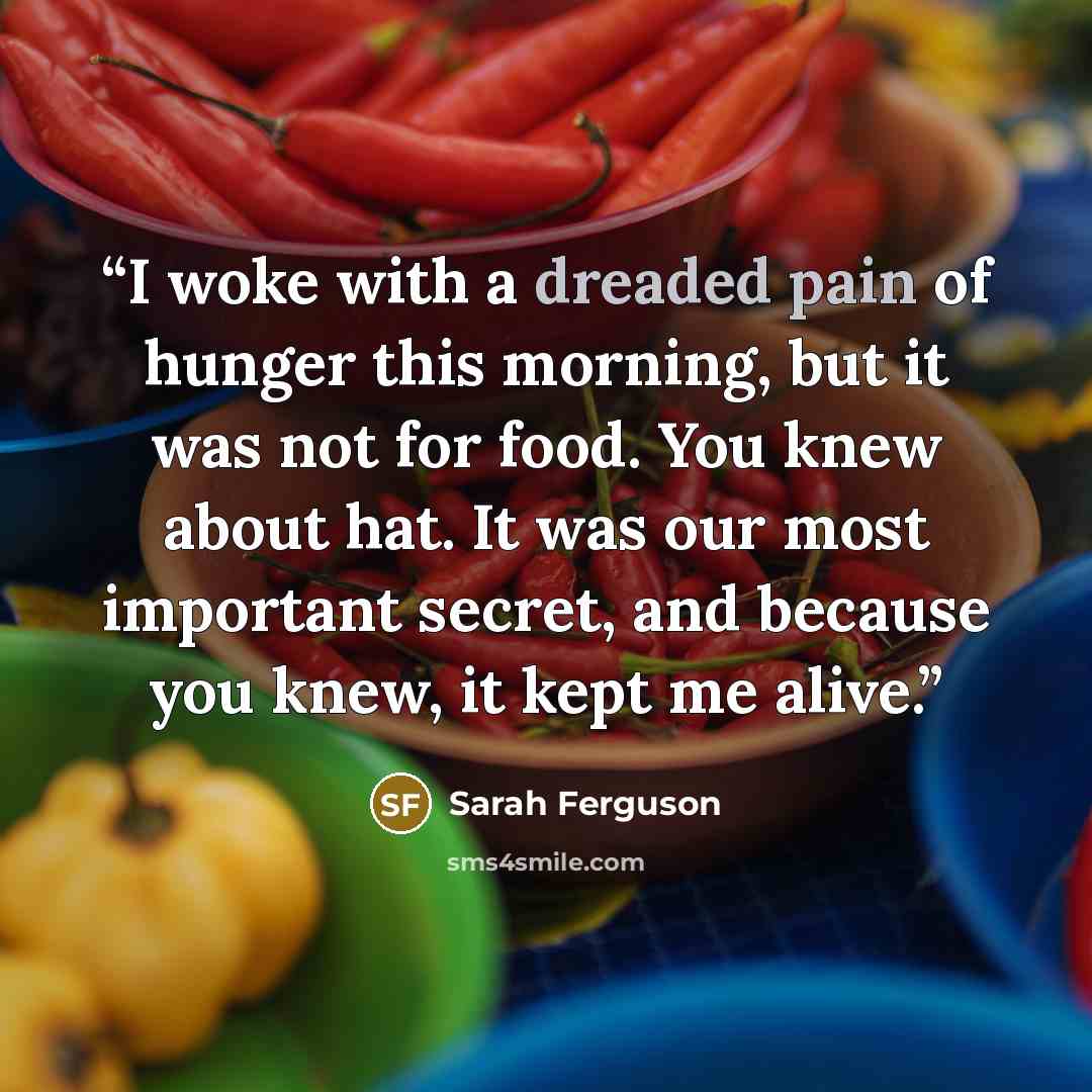 “I woke with a dreaded pain of hunger this morning, but it was not for food. You knew about hat. It was our most important secret, and because you knew, it kept me alive.” quote by Sarah Ferguson