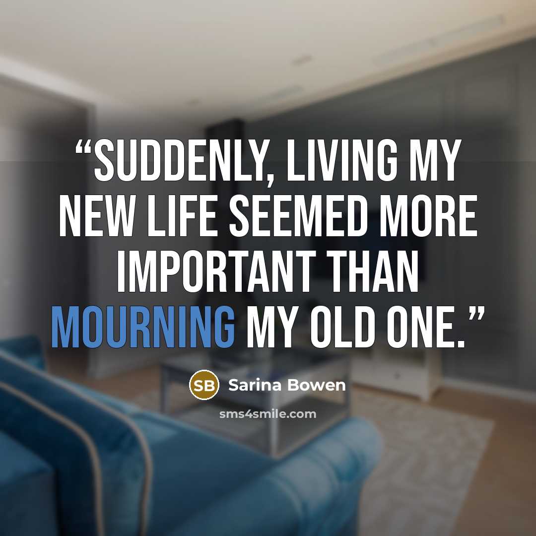 “Suddenly, living my new life seemed more important than mourning my old one.” quote by Sarina Bowen