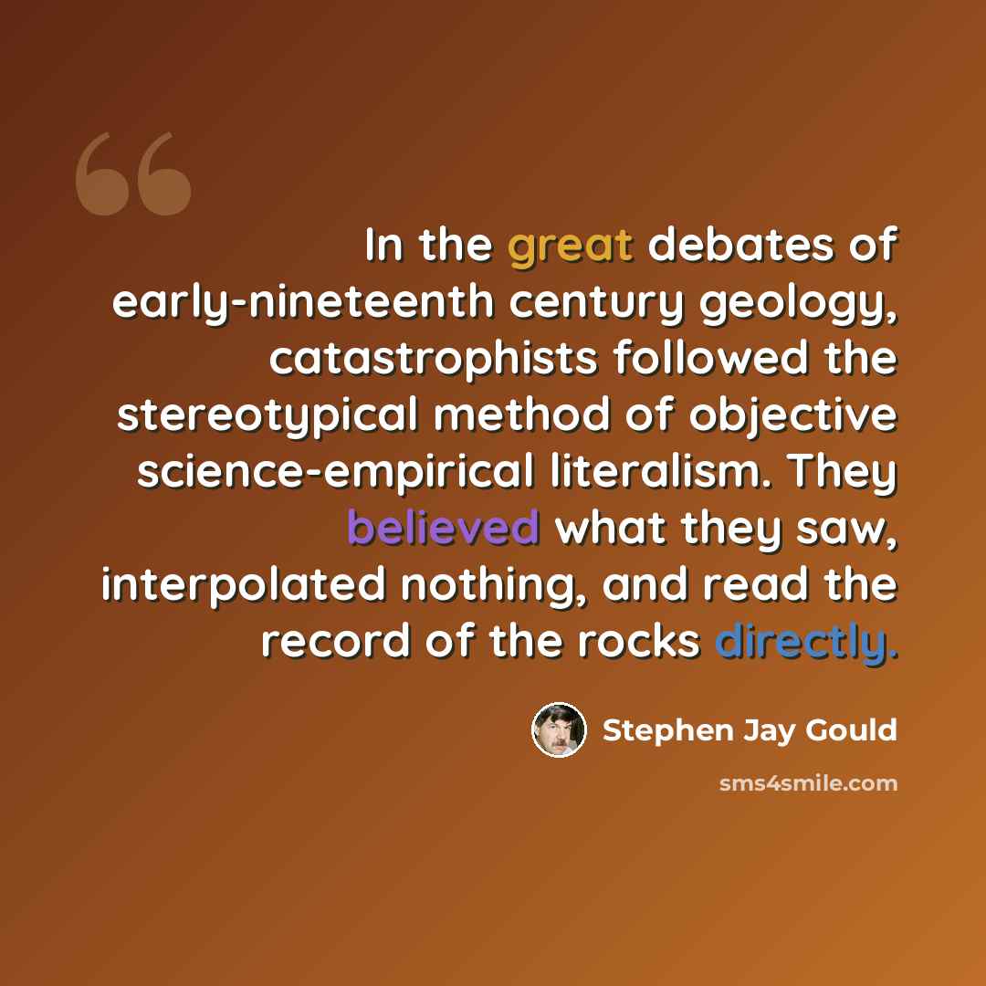 “In the great debates of early-nineteenth century geology, catastrophists followed the stereotypical method of objective science-empirical literalism. They believed what they saw, interpolated nothing, and read the record of the rocks directly.” quote by Stephen Jay Gould