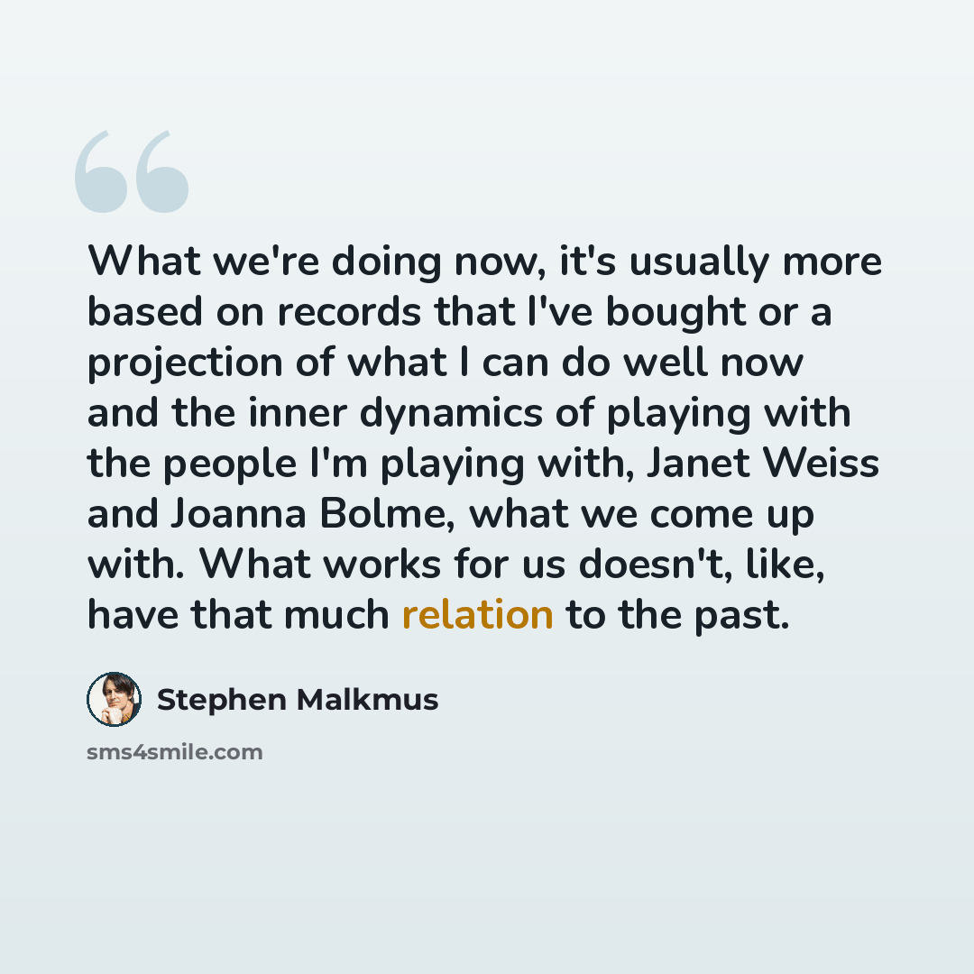 “What we're doing now, it's usually more based on records that I've bought or a projection of what I can do well now and the inner dynamics of playing with the people I'm playing with, Janet Weiss and Joanna Bolme, what we come up with. What works for us doesn't, like, have that much relation to…” quote by Stephen Malkmus