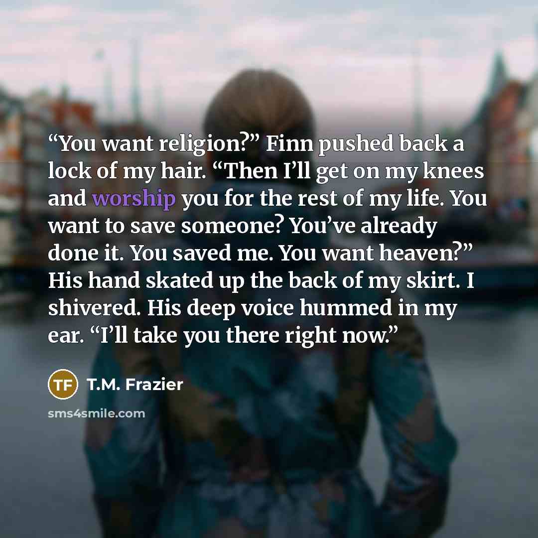 “You want religion?” Finn pushed back a lock of my hair. “Then I’ll get on my knees and worship you for the rest of my life. You want to save someone? You’ve already done it. You saved me. You want heaven?” His hand skated up the back of my skirt. I shivered. His deep voice hummed in my ear. “I’ll…” quote by T.M. Frazier