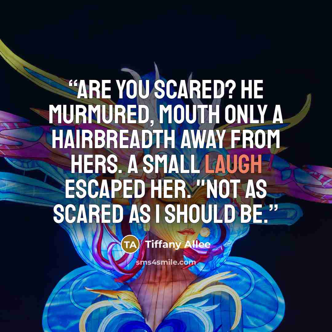“Are you scared? he murmured, mouth only a hairbreadth away from hers. A small laugh escaped her. "Not as scared as I should be.” quote by Tiffany Allee