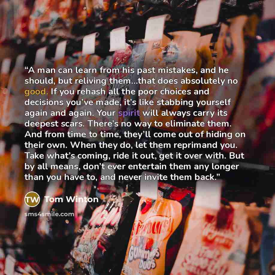 “A man can learn from his past mistakes, and he should, but reliving them…that does absolutely no good. If you rehash all the poor choices and decisions you’ve made, it’s like stabbing yourself again and again. Your spirit will always carry its deepest scars. There’s no way to eliminate them. And…” quote by Tom Winton