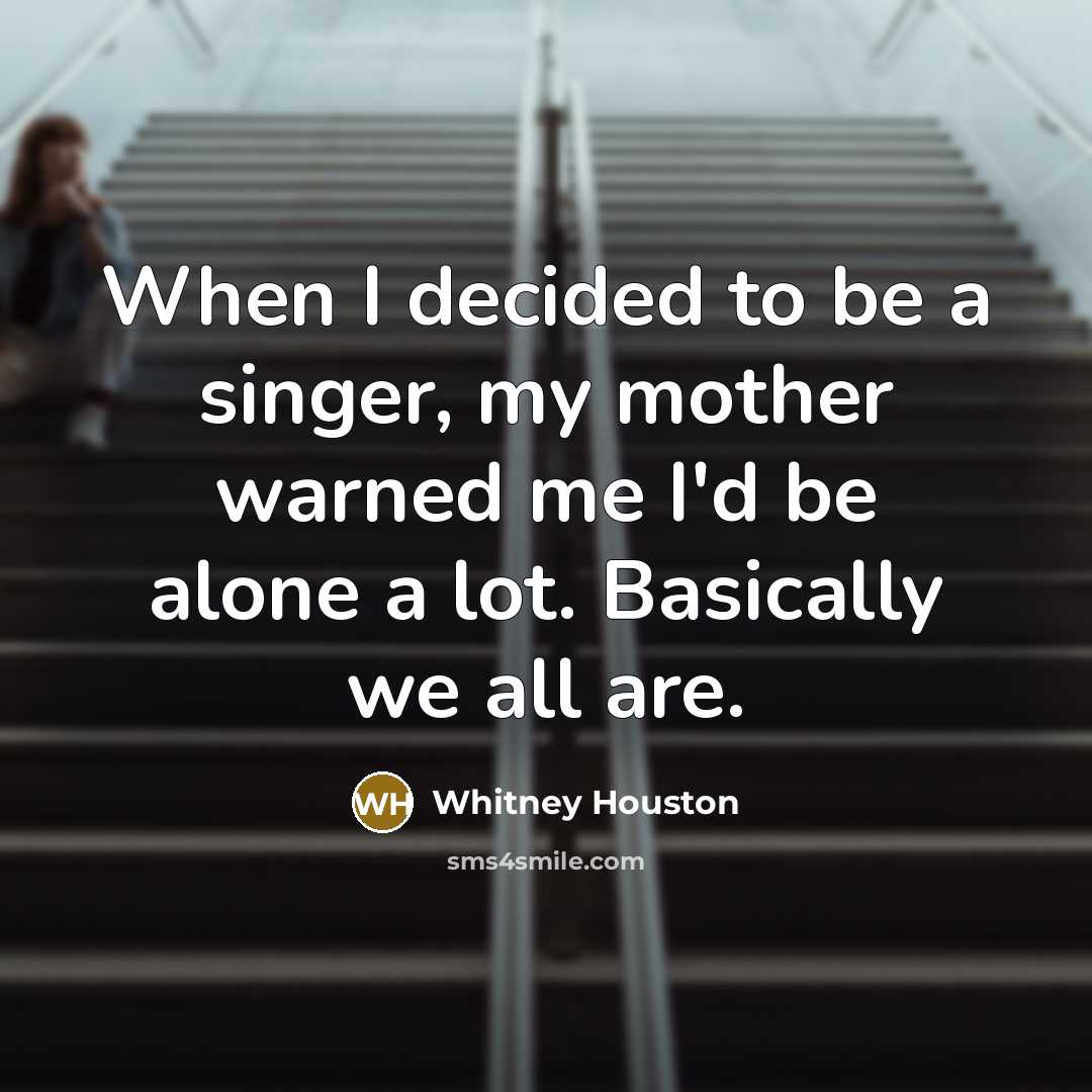 “When I decided to be a singer, my mother warned me I'd be alone a lot. Basically we all are.” quote by Whitney Houston