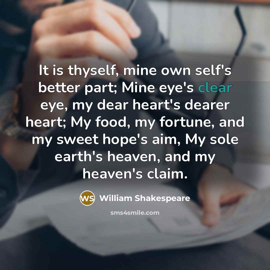 “It is thyself, mine own self's better part; Mine eye's clear eye, my dear heart's dearer heart; My food, my fortune, and my sweet hope's aim, My sole earth's heaven, and my heaven's claim.” quote by William Shakespeare