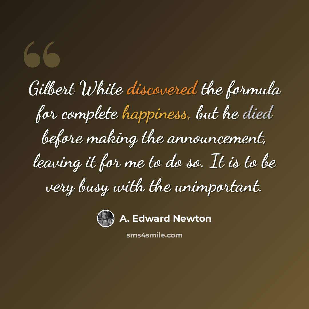 “Gilbert White discovered the formula for complete happiness, but he died before making the announcement, leaving it for me to do so. It is to be very busy with the unimportant.” quote by A. Edward Newton
