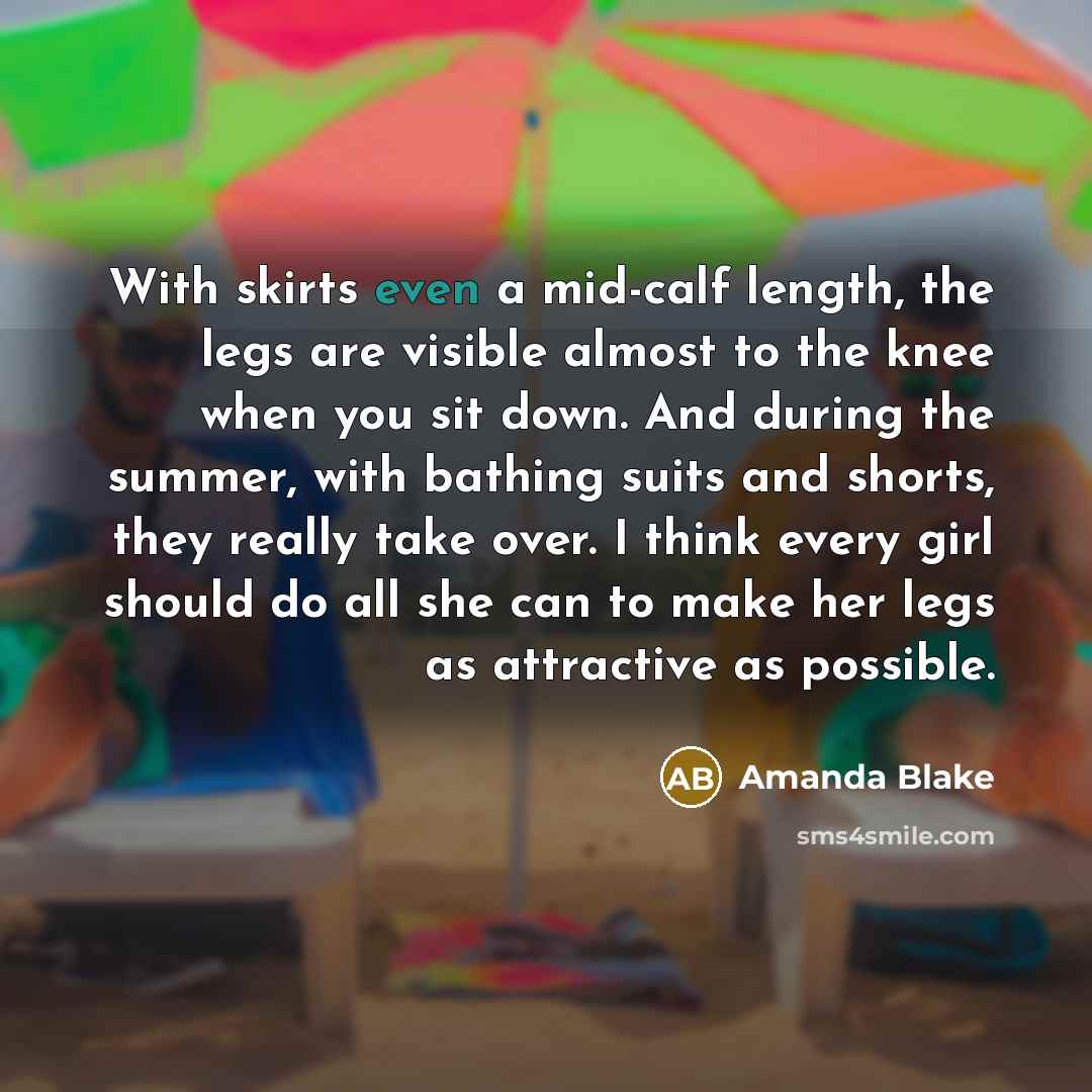 “With skirts even a mid-calf length, the legs are visible almost to the knee when you sit down. And during the summer, with bathing suits and shorts, they really take over. I think every girl should do all she can to make her legs as attractive as possible.” quote by Amanda Blake