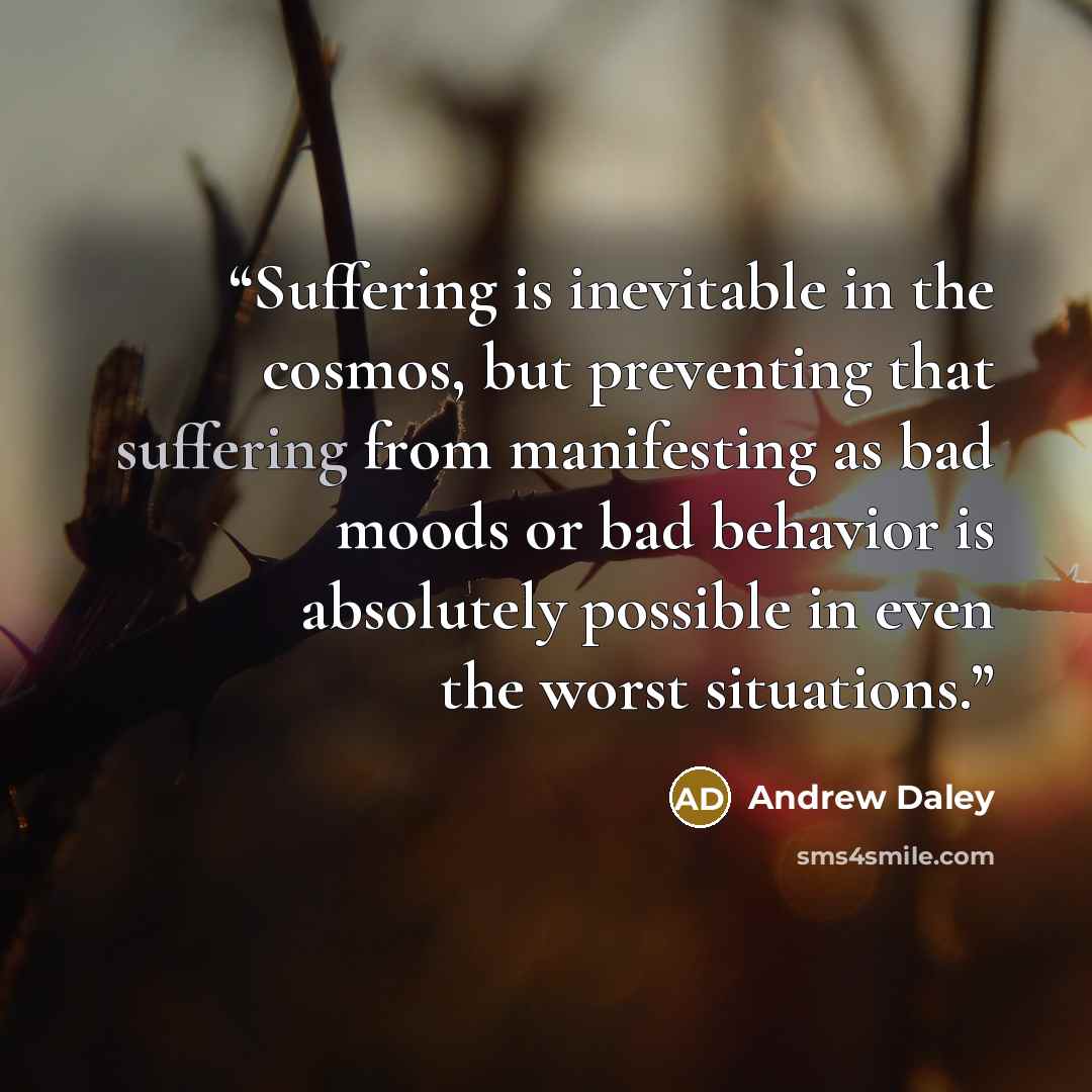 “Suffering is inevitable in the cosmos, but preventing that suffering from manifesting as bad moods or bad behavior is absolutely possible in even the worst situations.” quote by Andrew Daley