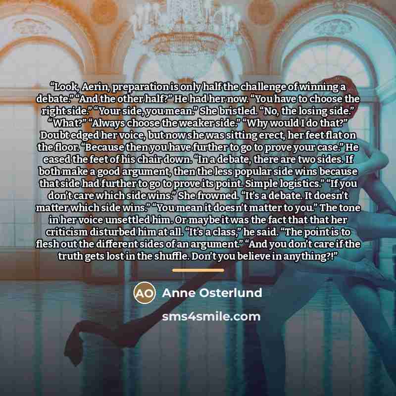 “Look, Aerin, preparation is only half the challenge of winning a debate.” “And the other half?” He had her now. “You have to choose the right side.” “Your side, you mean.” She bristled. “No, the losing side.” “What?” “Always choose the weaker side.” “Why would I do that?” Doubt edged her voice…” quote by Anne Osterlund