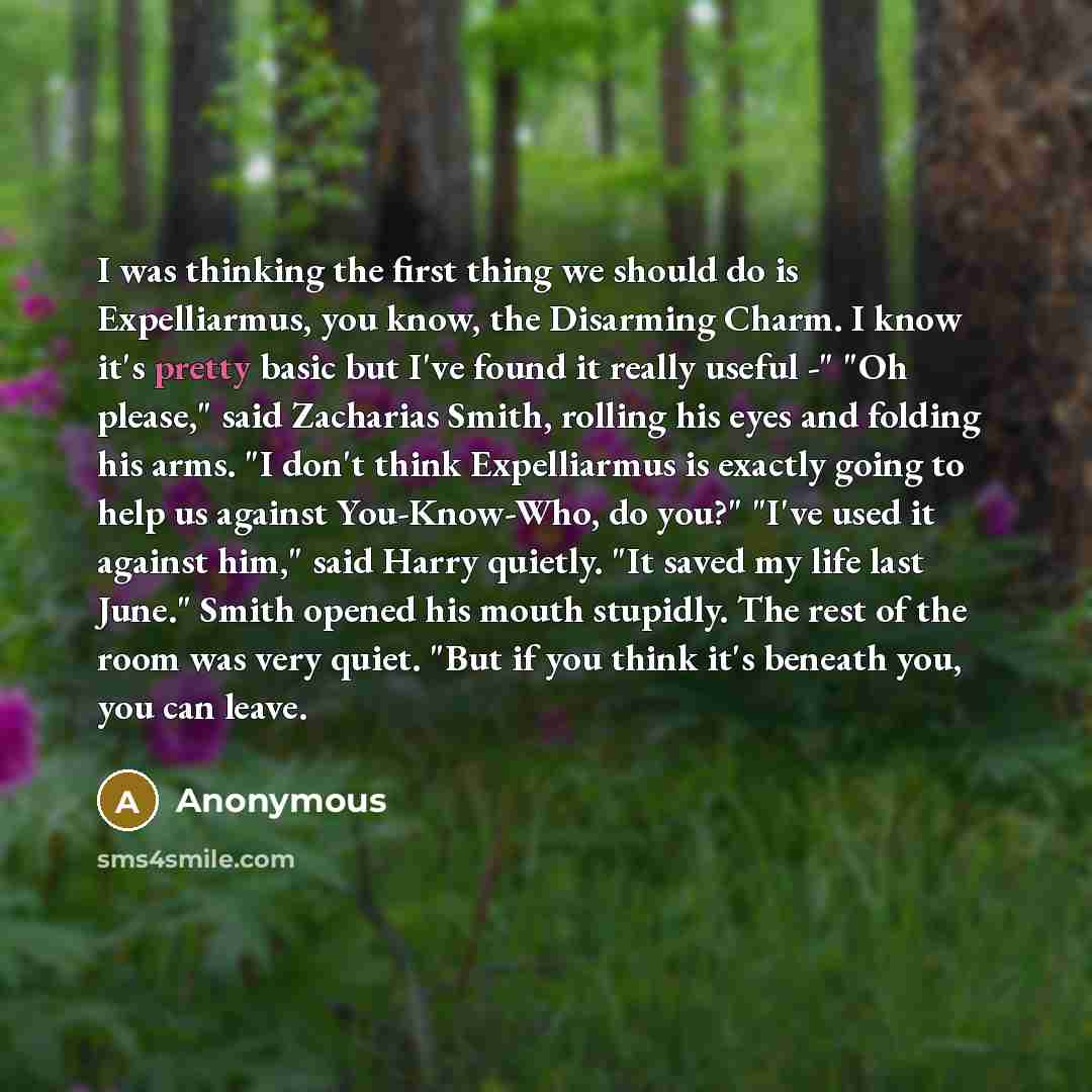 “I was thinking the first thing we should do is Expelliarmus, you know, the Disarming Charm. I know it's pretty basic but I've found it really useful -" "Oh please," said Zacharias Smith, rolling his eyes and folding his arms. "I don't think Expelliarmus is exactly going to help us against…” quote by Anonymous