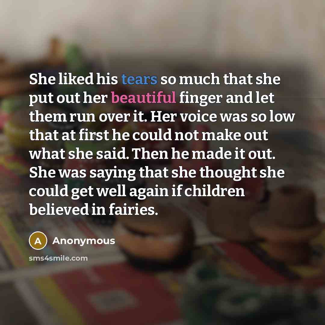 “She liked his tears so much that she put out her beautiful finger and let them run over it. Her voice was so low that at first he could not make out what she said. Then he made it out. She was saying that she thought she could get well again if children believed in fairies.” quote by Anonymous