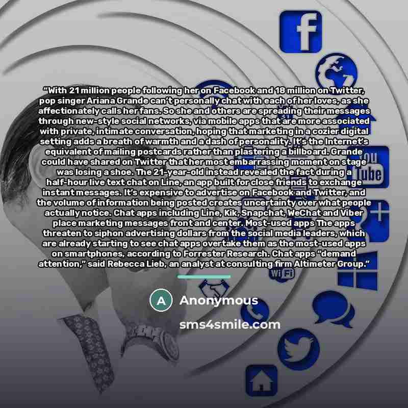 “With 21 million people following her on Facebook and 18 million on Twitter, pop singer Ariana Grande can’t personally chat with each of her loves, as she affectionately calls her fans. So she and others are spreading their messages through new-style social networks, via mobile apps that are more…” quote by Anonymous
